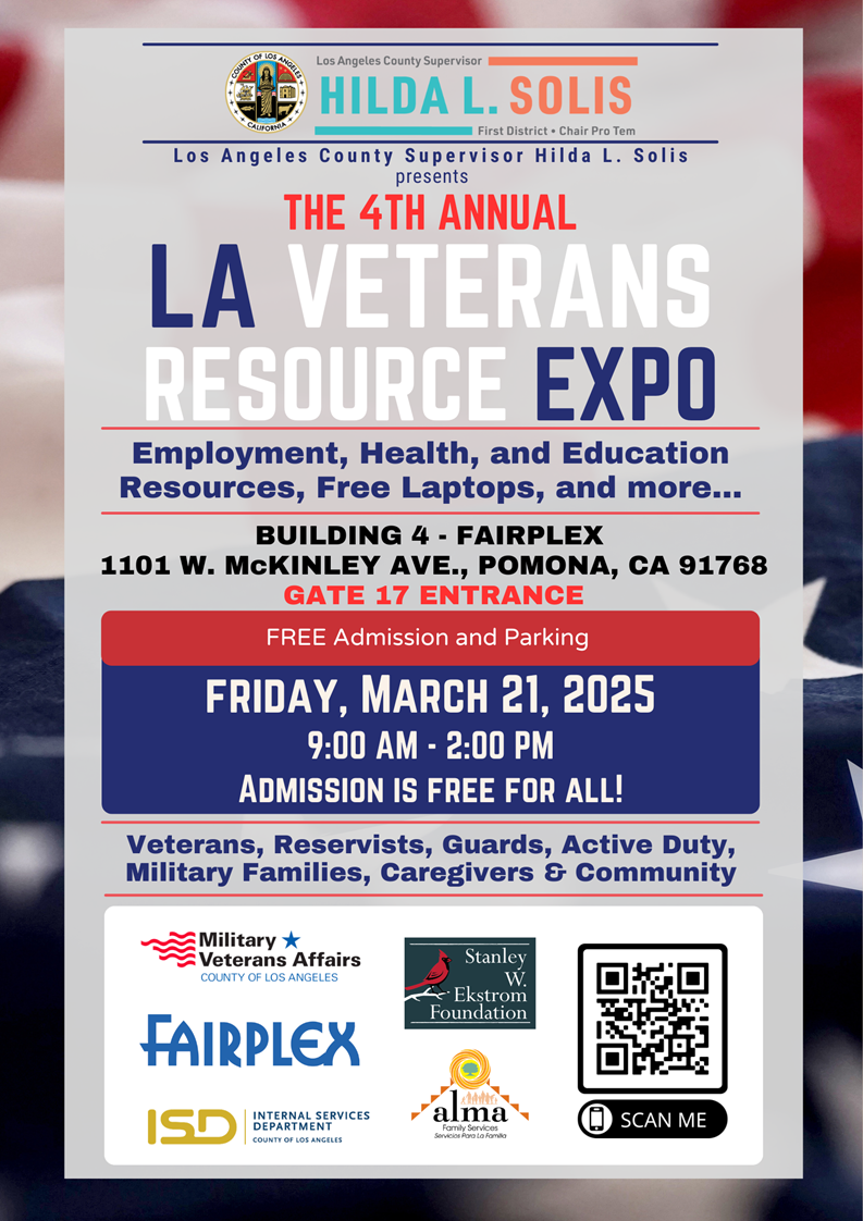 COUNTY OF LOS ANGELES
Los Angeles County Supervisor
HILDA L. SOLIS
CALEOUTRA
First District . Chair Pro Tem
Los Angeles County Supervisor Hilda L. Solis
presents
THE 4TH ANNUAL
LA VETERANS
RESOURCE EXPO
Employment, Health, and Education
Resources, Free Laptops, and more ...
BUILDING 4 - FAIRPLEX
1101 W. McKINLEY AVE ., POMONA, CA 91768
GATE 17 ENTRANCE
FREE Admission and Parking
FRIDAY, MARCH 21, 2025
9:00 AM - 2:00 PM
ADMISSION IS FREE FOR ALL!
Veterans, Reservists, Guards, Active Duty,
Military Families, Caregivers & Community
Military &
Veterans Affairs
COUNTY OF LOS ANGELES
Stanley W.
Ekstrom
Foundation
FAIRPLEX
alma
ISD
INTERNAL SERVICES
DEPARTMENT
SCAN ME
COUNTY OF LOS ANGELES

